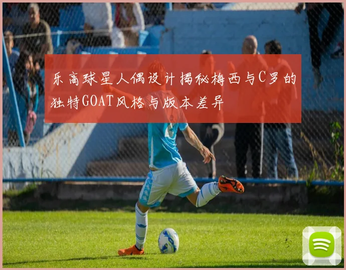 乐高球星人偶设计揭秘梅西与C罗的独特GOAT风格与版本差异