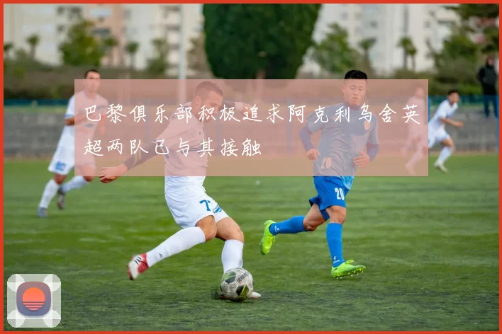 巴黎俱乐部积极追求阿克利乌舍英超两队已与其接触