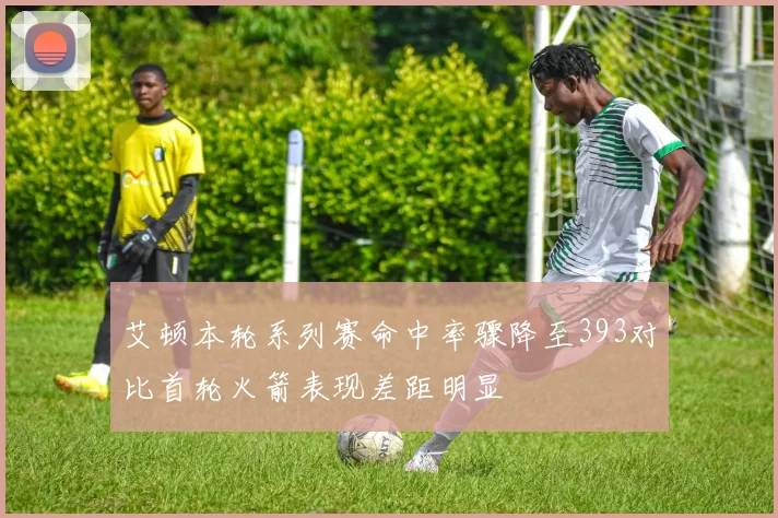 艾顿本轮系列赛命中率骤降至393对比首轮火箭表现差距明显