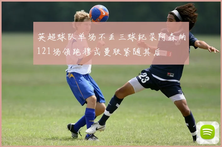 英超球队单场不丢三球纪录阿森纳121场领跑穆式曼联紧随其后