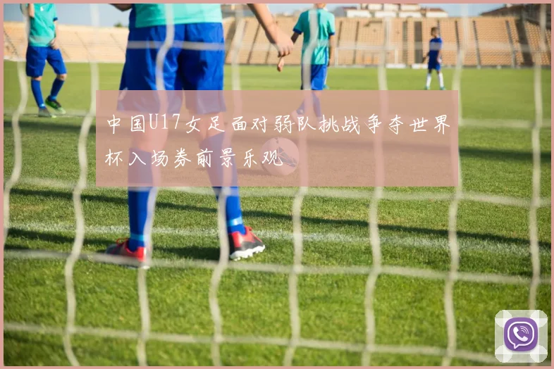 中国U17女足面对弱队挑战争夺世界杯入场券前景乐观