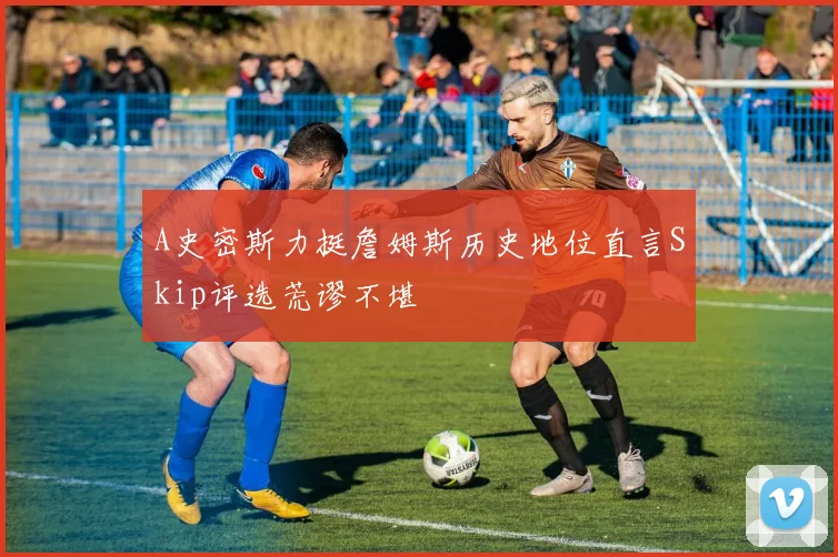 A史密斯力挺詹姆斯历史地位直言Skip评选荒谬不堪