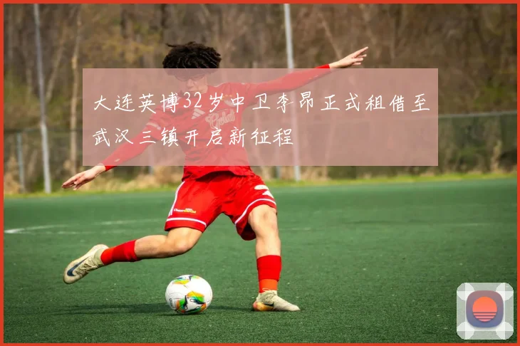 大连英博32岁中卫李昂正式租借至武汉三镇开启新征程